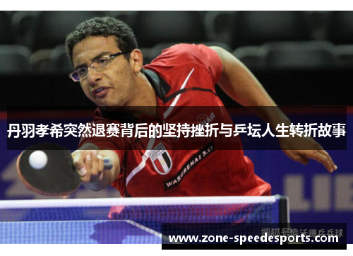 丹羽孝希突然退赛背后的坚持挫折与乒坛人生转折故事