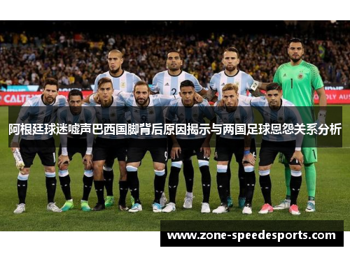 阿根廷球迷嘘声巴西国脚背后原因揭示与两国足球恩怨关系分析