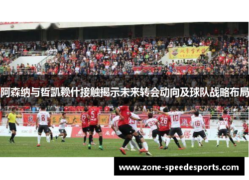 阿森纳与哲凯赖什接触揭示未来转会动向及球队战略布局